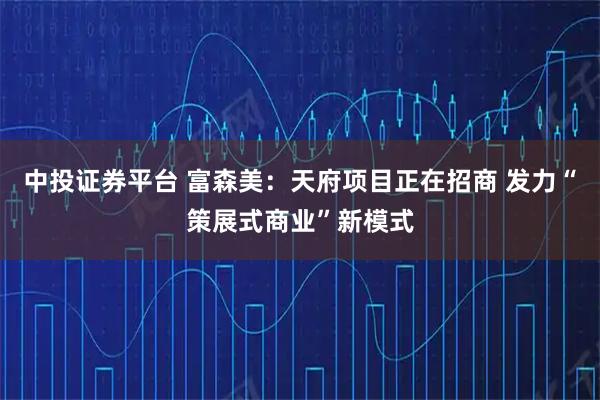 中投证券平台 富森美：天府项目正在招商 发力“策展式商业”新模式