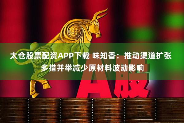 太仓股票配资APP下载 味知香：推动渠道扩张 多措并举减少原材料波动影响