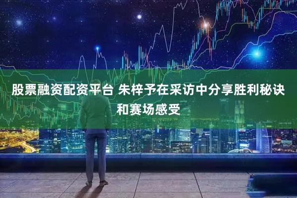 股票融资配资平台 朱梓予在采访中分享胜利秘诀和赛场感受