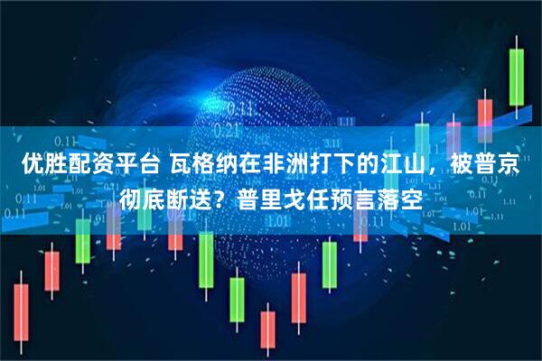 优胜配资平台 瓦格纳在非洲打下的江山，被普京彻底断送？普里戈任预言落空