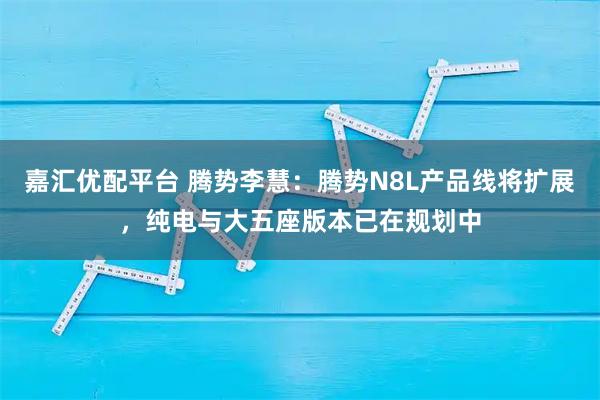嘉汇优配平台 腾势李慧：腾势N8L产品线将扩展，纯电与大五座版本已在规划中