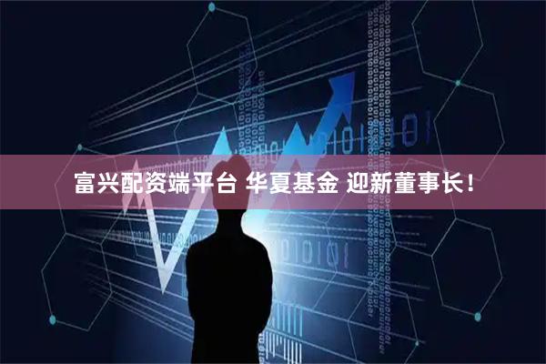 富兴配资端平台 华夏基金 迎新董事长！