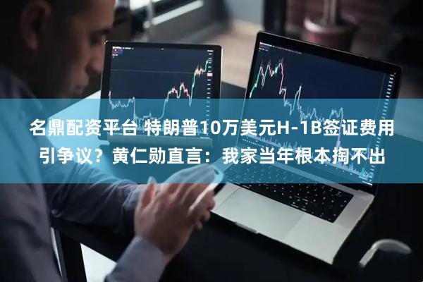 名鼎配资平台 特朗普10万美元H-1B签证费用引争议？黄仁勋直言：我家当年根本掏不出
