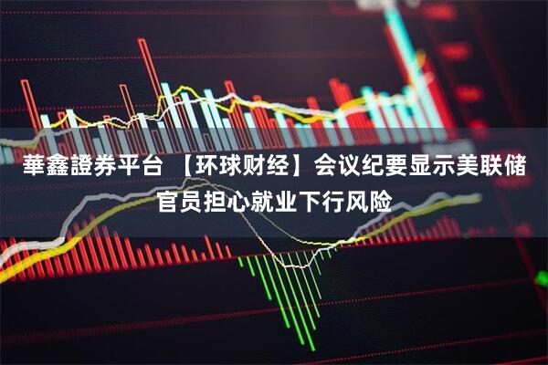 華鑫證券平台 【环球财经】会议纪要显示美联储官员担心就业下行风险