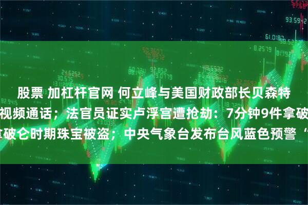 股票 加杠杆官网 何立峰与美国财政部长贝森特、贸易代表格里尔举行视频通话；法官员证实卢浮宫遭抢劫：7分钟9件拿破仑时期珠宝被盗；中央气象台发布台风蓝色预警 “风神”位置更新丨早报