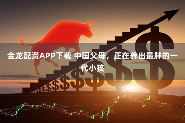 金龙配资APP下载 中国父母，正在养出最胖的一代小孩