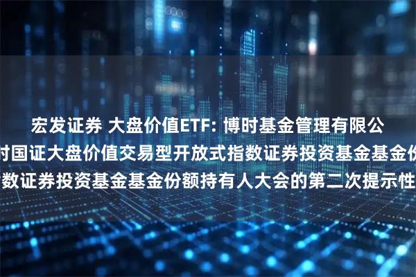 宏发证券 大盘价值ETF: 博时基金管理有限公司关于以通讯方式召开博时国证大盘价值交易型开放式指数证券投资基金基金份额持有人大会的第二次提示性公告
