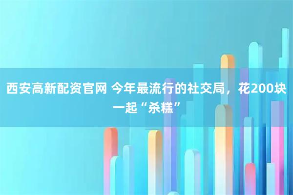 西安高新配资官网 今年最流行的社交局，花200块一起“杀糕”