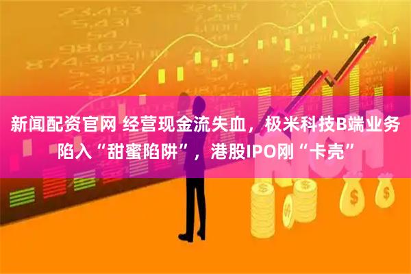 新闻配资官网 经营现金流失血，极米科技B端业务陷入“甜蜜陷阱”，港股IPO刚“卡壳”