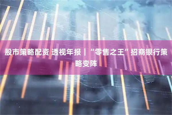 股市策略配资 透视年报｜“零售之王”招商银行策略变阵
