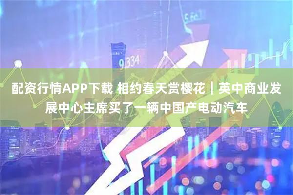 配资行情APP下载 相约春天赏樱花︱英中商业发展中心主席买了一辆中国产电动汽车