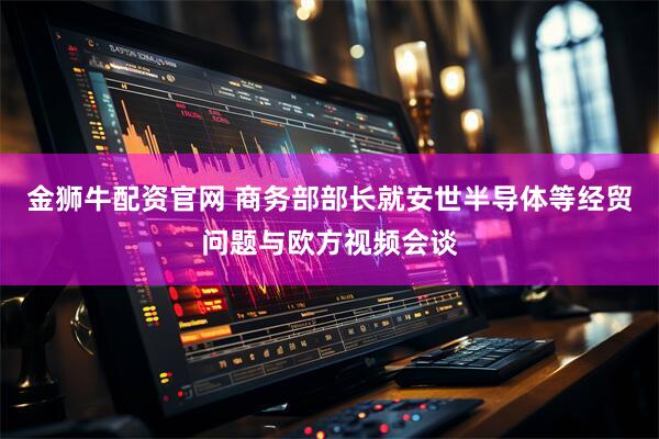 金狮牛配资官网 商务部部长就安世半导体等经贸问题与欧方视频会谈