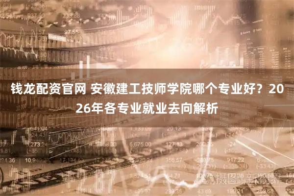 钱龙配资官网 安徽建工技师学院哪个专业好？2026年各专业就业去向解析