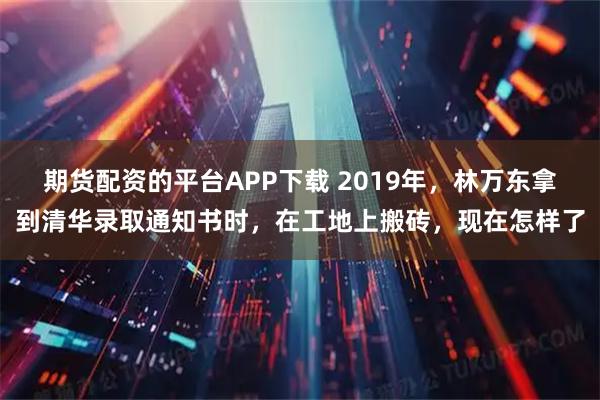 期货配资的平台APP下载 2019年，林万东拿到清华录取通知书时，在工地上搬砖，现在怎样了