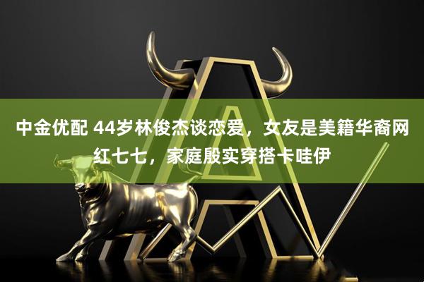 中金优配 44岁林俊杰谈恋爱，女友是美籍华裔网红七七，家庭殷实穿搭卡哇伊