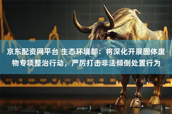 京东配资网平台 生态环境部：将深化开展固体废物专项整治行动，严厉打击非法倾倒处置行为