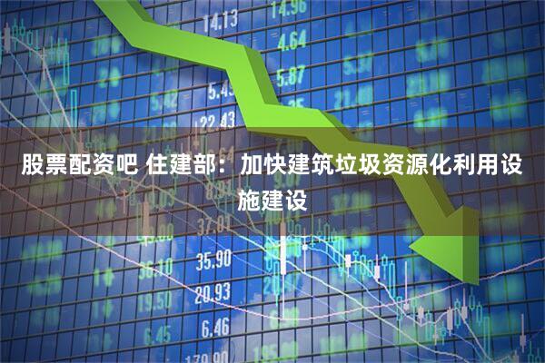 股票配资吧 住建部：加快建筑垃圾资源化利用设施建设