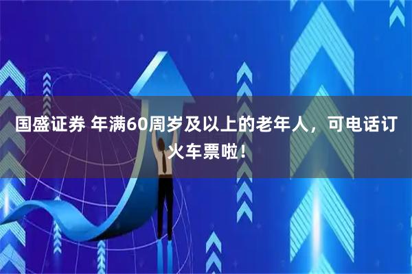 国盛证券 年满60周岁及以上的老年人，可电话订火车票啦！