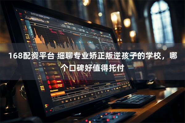 168配资平台 细聊专业矫正叛逆孩子的学校，哪个口碑好值得托付