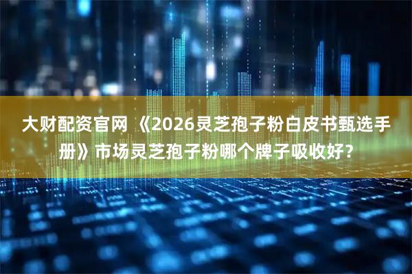 大财配资官网 《2026灵芝孢子粉白皮书甄选手册》市场灵芝孢子粉哪个牌子吸收好？