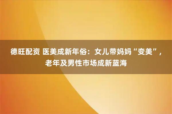 德旺配资 医美成新年俗：女儿带妈妈“变美”，老年及男性市场成新蓝海