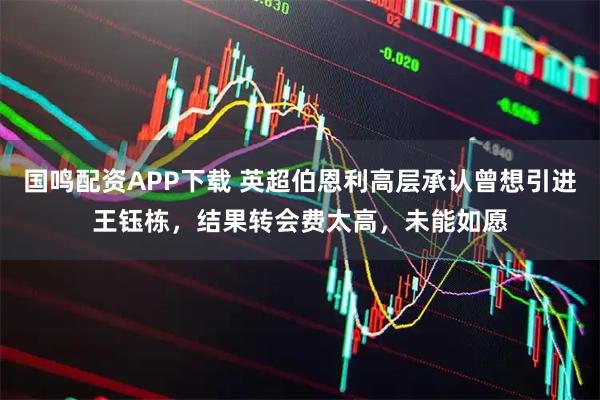 国鸣配资APP下载 英超伯恩利高层承认曾想引进王钰栋，结果转会费太高，未能如愿